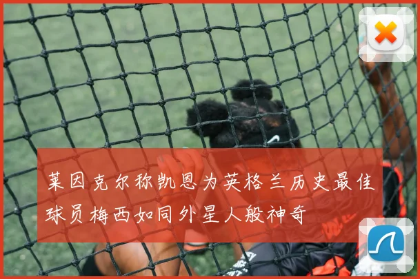 莱因克尔称凯恩为英格兰历史最佳球员梅西如同外星人般神奇