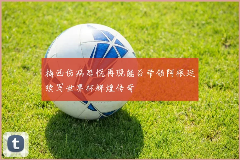 梅西伤病恐慌再现能否带领阿根廷续写世界杯辉煌传奇
