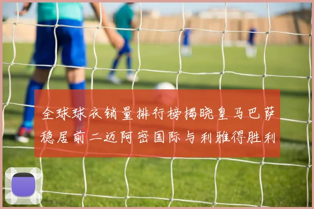 全球球衣销量排行榜揭晓皇马巴萨稳居前二迈阿密国际与利雅得胜利表现抢眼