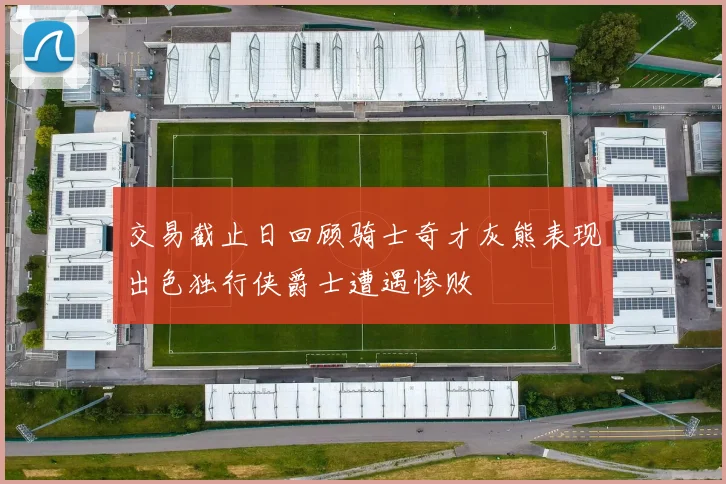 交易截止日回顾骑士奇才灰熊表现出色独行侠爵士遭遇惨败
