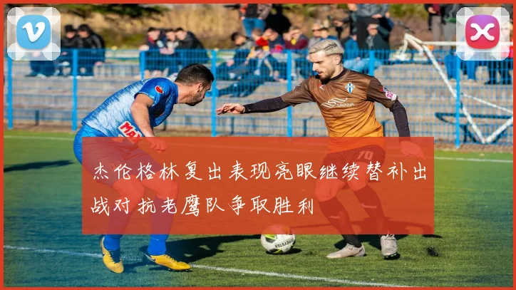 杰伦格林复出表现亮眼继续替补出战对抗老鹰队争取胜利