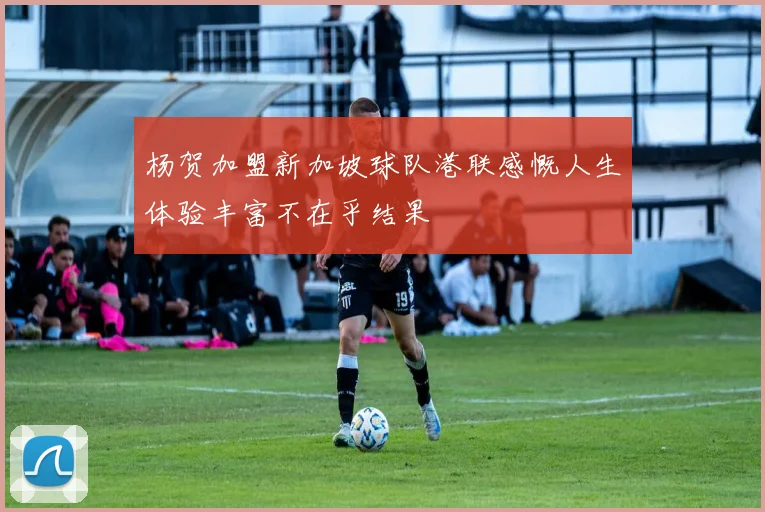 杨贺加盟新加坡球队港联感慨人生体验丰富不在乎结果