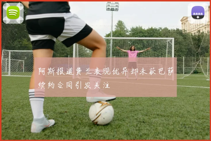 阿斯报道费兰表现优异却未获巴萨续约合同引发关注