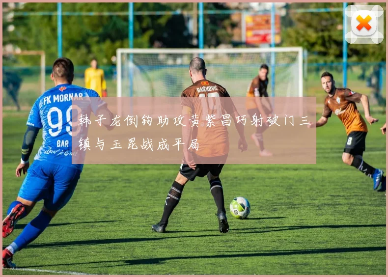 韩子龙倒钩助攻黄紫昌巧射破门三镇与玉昆战成平局