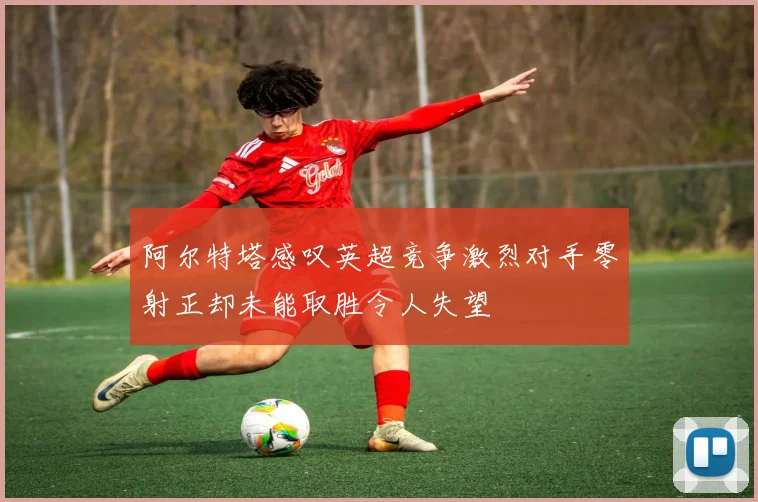 阿尔特塔感叹英超竞争激烈对手零射正却未能取胜令人失望