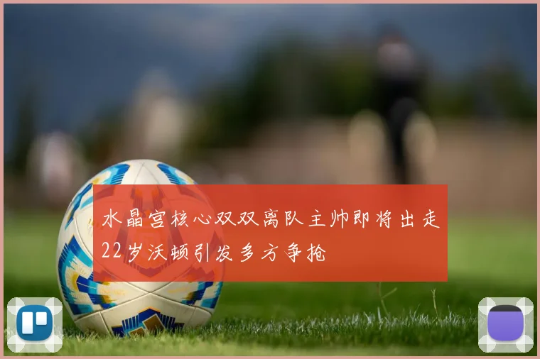 水晶宫核心双双离队主帅即将出走22岁沃顿引发多方争抢