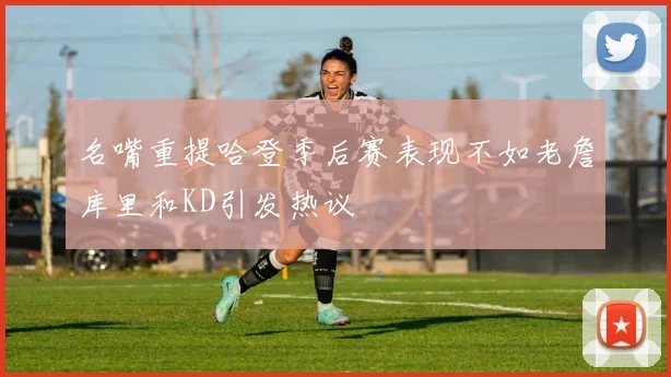 名嘴重提哈登季后赛表现不如老詹库里和KD引发热议