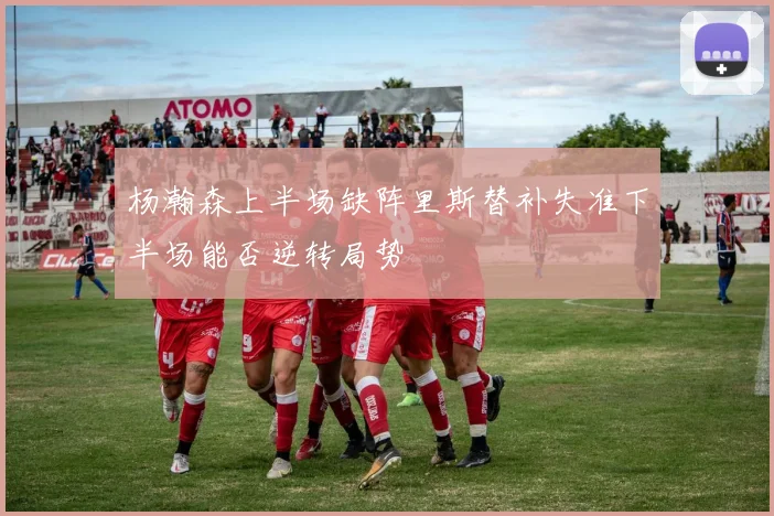 杨瀚森上半场缺阵里斯替补失准下半场能否逆转局势