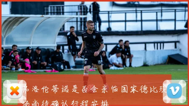 弗洛伦蒂诺是否会亲临国家德比现场尚待确认行程安排