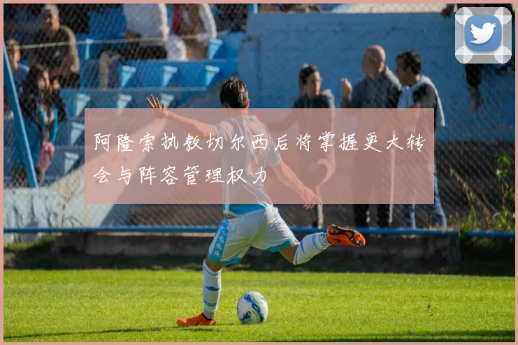 阿隆索执教切尔西后将掌握更大转会与阵容管理权力