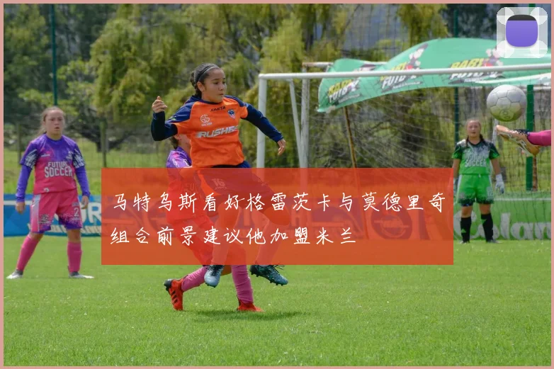马特乌斯看好格雷茨卡与莫德里奇组合前景建议他加盟米兰