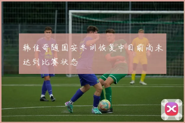 韩佳奇随国安冬训恢复中目前尚未达到比赛状态
